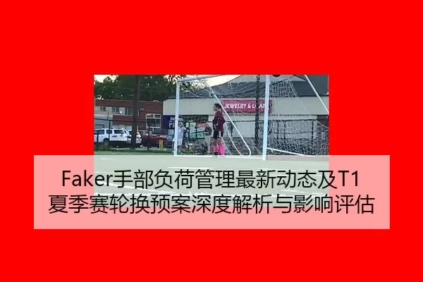 Faker手部负荷管理最新动态及T1夏季赛轮换预案深度解析与影响评估